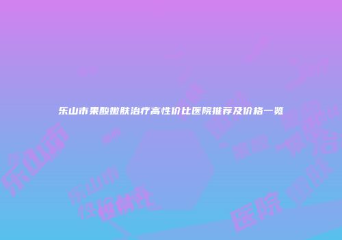 乐山市果酸嫩肤治疗高性价比医院推荐及价格一览