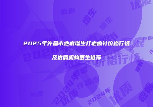 2025年许昌市疤痕增生打疤痕针价格行情及优质机构医生推荐
