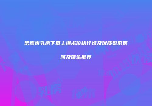 常德市乳房下垂上提术价格行情及优质整形医院及医生推荐