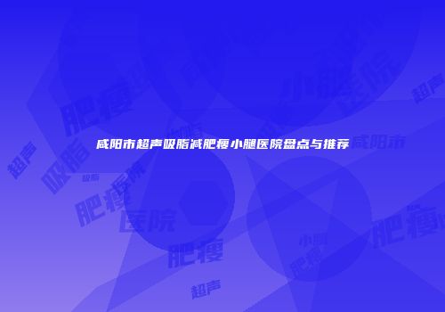 咸阳市超声吸脂减肥瘦小腿医院盘点与推荐
