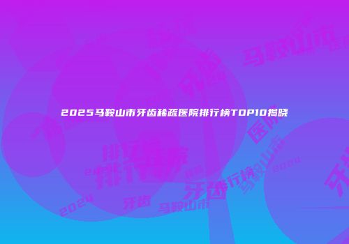 2025马鞍山市牙齿稀疏医院排行榜TOP10揭晓