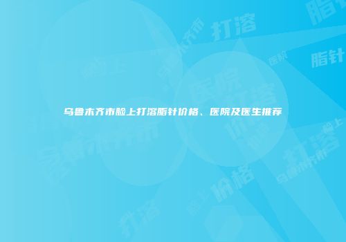 乌鲁木齐市脸上打溶脂针价格、医院及医生推荐