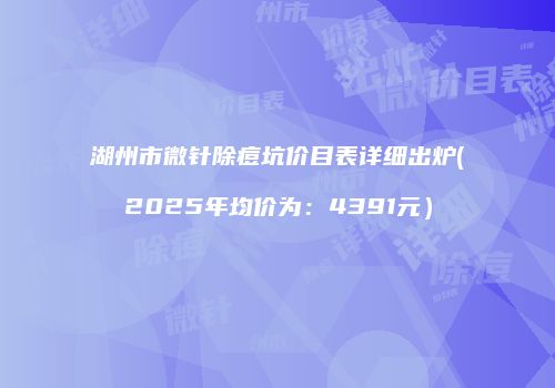 湖州市微针除痘坑价目表详细出炉(2025年均价为：4391元）
