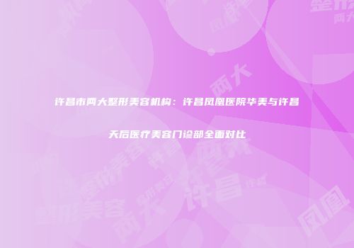 许昌市两大整形美容机构：许昌凤凰医院华美与许昌天后医疗美容门诊部全面对比