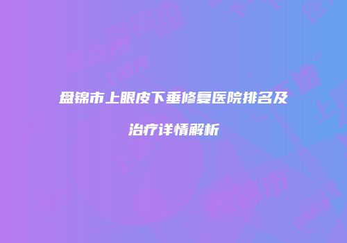盘锦市上眼皮下垂修复医院排名及治疗详情解析