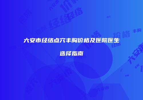 六安市经络点穴丰胸价格及医院医生选择指南