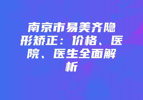 南京市易美齐隐形矫正：价格、医院、医生全面解析