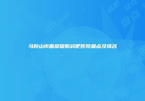 马鞍山市面部吸脂减肥医院盘点及排名
