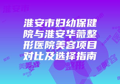 淮安市妇幼保健院与淮安华薇整形医院美容项目对比及选择指南