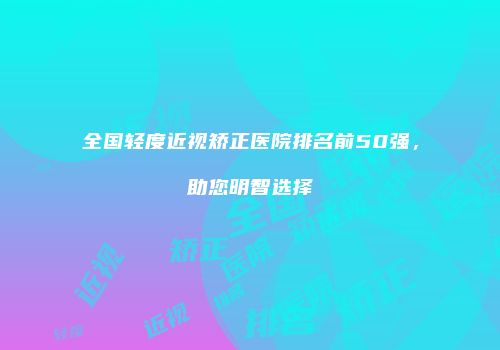 全国轻度近视矫正医院排名前50强，助您明智选择