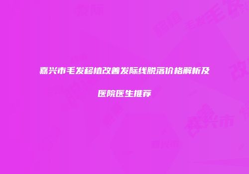 嘉兴市毛发移植改善发际线脱落价格解析及医院医生推荐