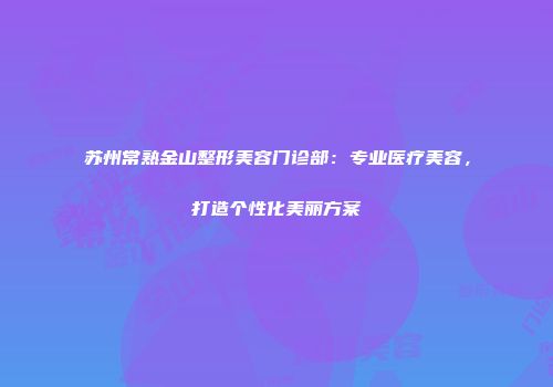 苏州常熟金山整形美容门诊部：专业医疗美容，打造个性化美丽方案