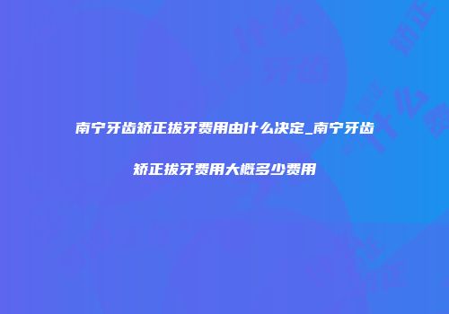 南宁牙齿矫正拔牙费用由什么决定_南宁牙齿矫正拔牙费用大概多少费用