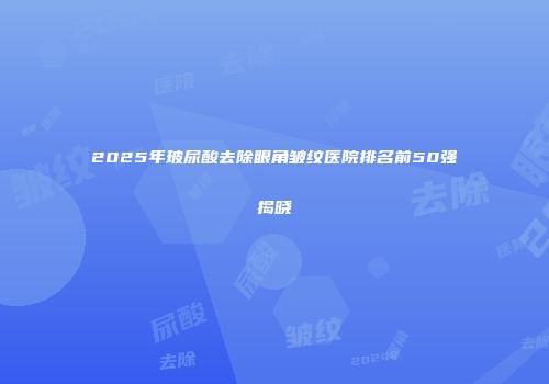 2025年玻尿酸去除眼角皱纹医院排名前50强揭晓