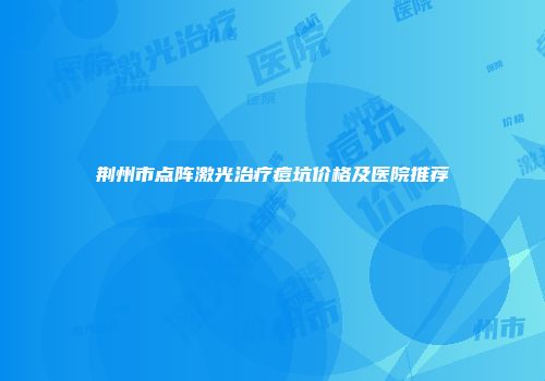 荆州市点阵激光治疗痘坑价格及医院推荐
