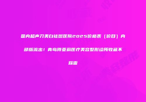 国内超声刀美白祛斑医院2025价格表（价目）内部版流出！青岛得亚莉医疗美容整形诊所收藏不踩雷