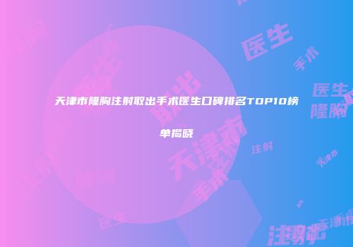 天津市隆胸注射取出手术医生口碑排名TOP10榜单揭晓