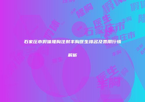 石家庄市假体隆胸注射丰胸医生排名及费用行情解析