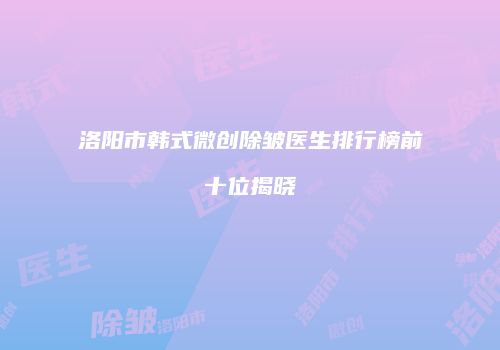 洛阳市韩式微创除皱医生排行榜前十位揭晓