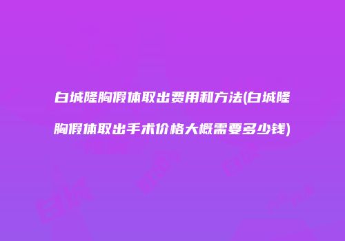 白城隆胸假体取出费用和方法(白城隆胸假体取出手术价格大概需要多少钱)