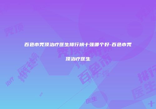 百色市秃顶治疗医生排行榜十强哪个好-百色市秃顶治疗医生