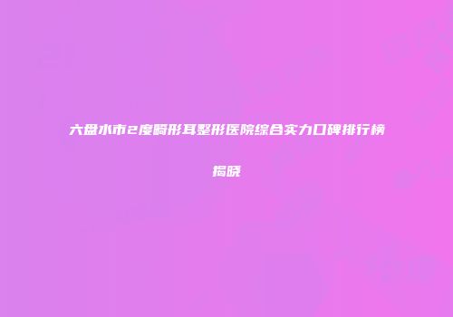 六盘水市2度畸形耳整形医院综合实力口碑排行榜揭晓