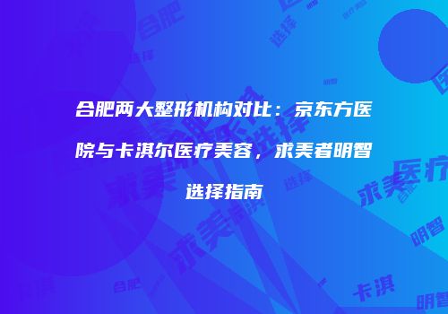 合肥两大整形机构对比：京东方医院与卡淇尔医疗美容，求美者明智选择指南
