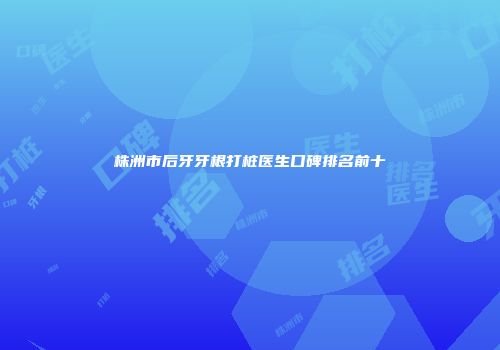 株洲市后牙牙根打桩医生口碑排名前十