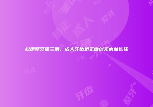 松原整牙黑三角：成人牙齿矫正微创无痕新选择