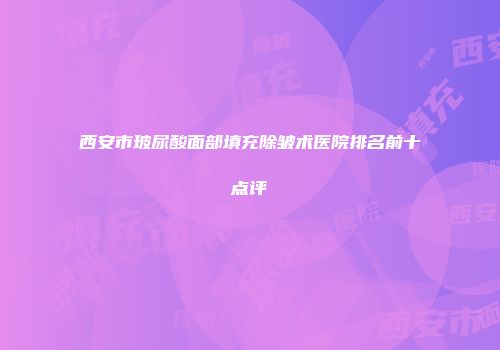 西安市玻尿酸面部填充除皱术医院排名前十点评