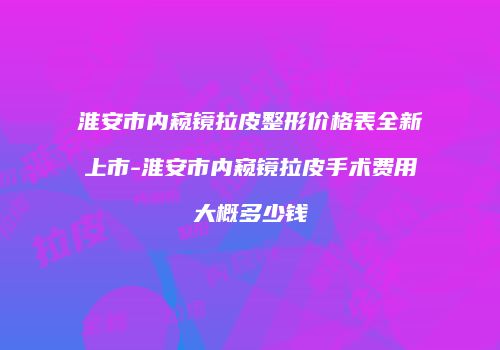 淮安市内窥镜拉皮整形价格表全新上市-淮安市内窥镜拉皮手术费用大概多少钱