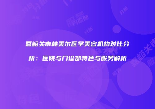 嘉峪关市韩美尔医学美容机构对比分析：医院与门诊部特色与服务解析