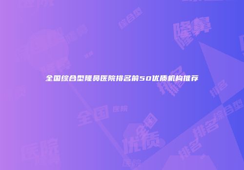 全国综合型隆鼻医院排名前50优质机构推荐