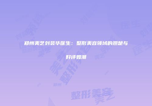 郑州美艺刘裴华医生：整形美容领域的翘楚与好评如潮