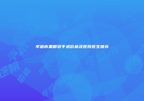 孝感市黑眼袋手术价格及医院医生推荐