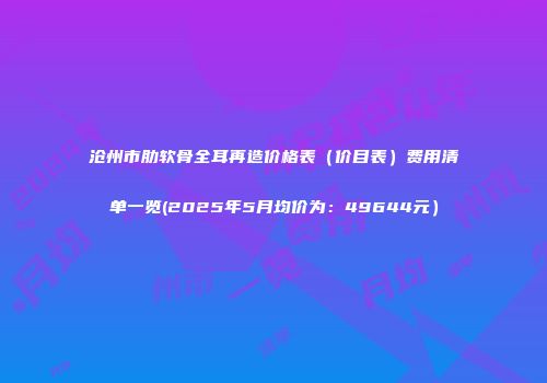 沧州市肋软骨全耳再造价格表（价目表）费用清单一览(2025年5月均价为：49644元）