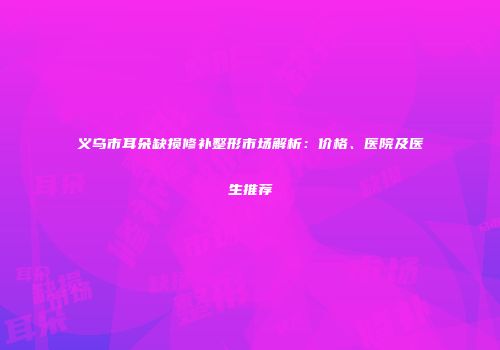 义乌市耳朵缺损修补整形市场解析：价格、医院及医生推荐
