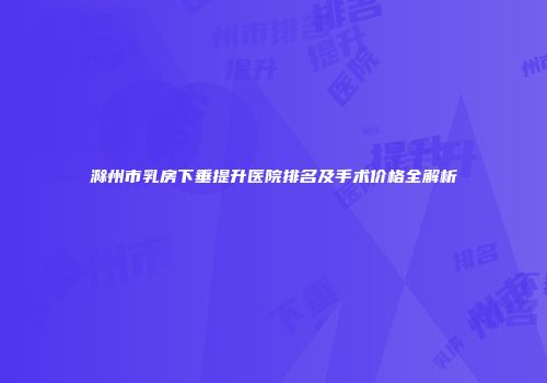 滁州市乳房下垂提升医院排名及手术价格全解析