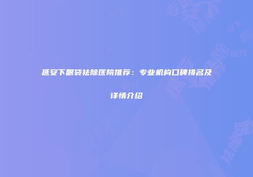 延安下眼袋祛除医院推荐：专业机构口碑排名及详情介绍