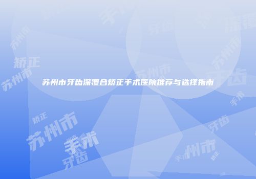苏州市牙齿深覆合矫正手术医院推荐与选择指南