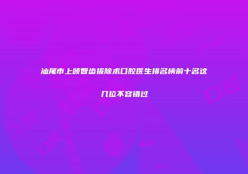 汕尾市上颌智齿拔除术口腔医生排名榜前十名这几位不容错过