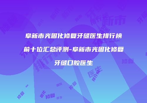 阜新市光固化修复牙缝医生排行榜前十位汇总评测-阜新市光固化修复牙缝口腔医生