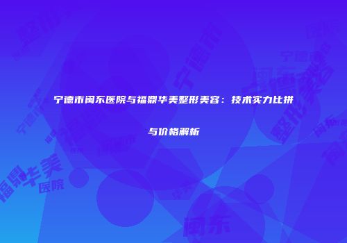 宁德市闽东医院与福鼎华美整形美容：技术实力比拼与价格解析