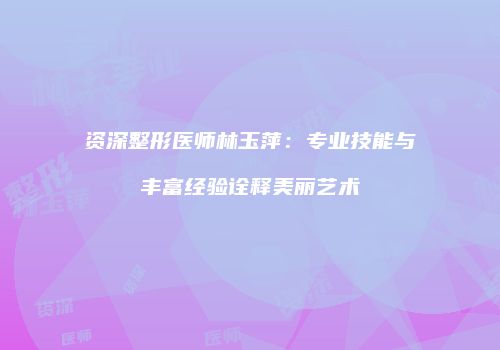 资深整形医师林玉萍：专业技能与丰富经验诠释美丽艺术