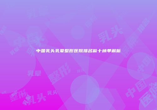 中国乳头乳晕整形医院排名前十榜单解析