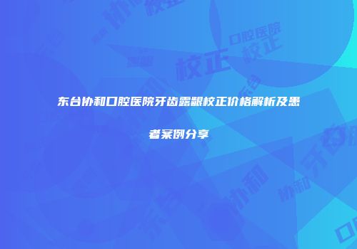 东台协和口腔医院牙齿露龈校正价格解析及患者案例分享