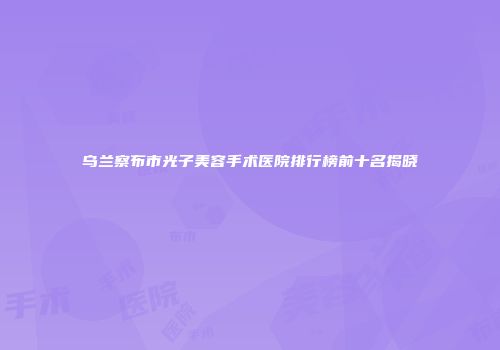 乌兰察布市光子美容手术医院排行榜前十名揭晓