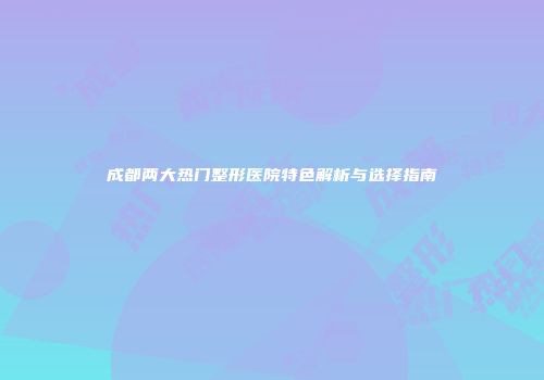 成都两大热门整形医院特色解析与选择指南