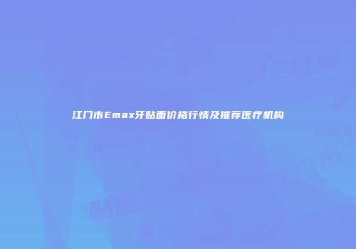 江门市Emax牙贴面价格行情及推荐医疗机构