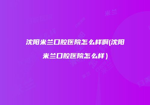 沈阳米兰口腔医院怎么样啊(沈阳米兰口腔医院怎么样）